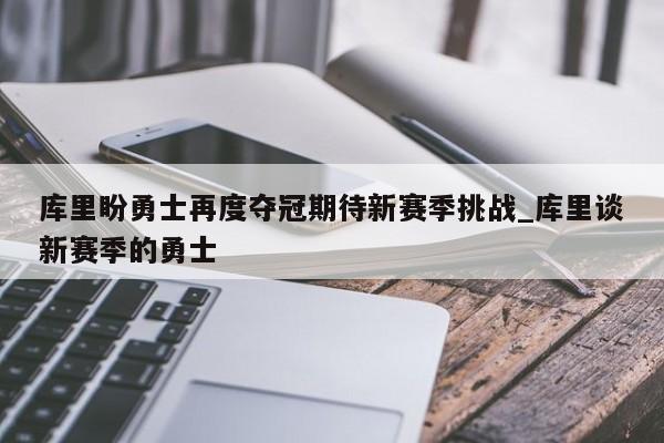 南宫娱乐-库里盼勇士再度夺冠期待新赛季挑战_库里谈新赛季的勇士