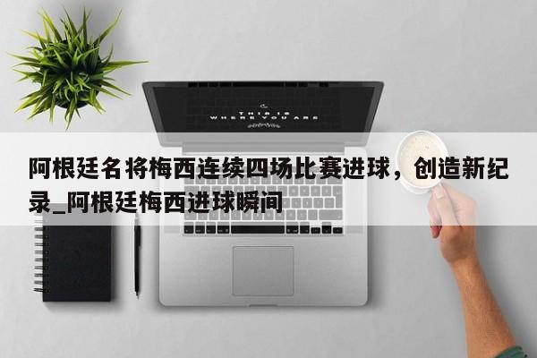 南宫娱乐-阿根廷名将梅西连续四场比赛进球，创造新纪录_阿根廷梅西进球瞬间