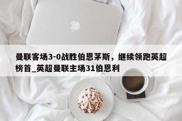 南宫娱乐-曼联客场3-0战胜伯恩茅斯，继续领跑英超榜首_英超曼联主场31伯恩利