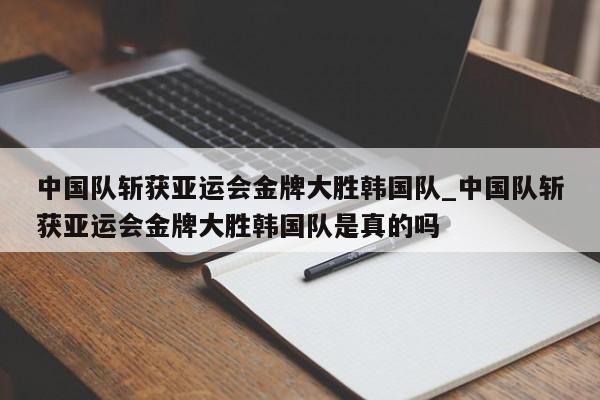 南宫娱乐-中国队斩获亚运会金牌大胜韩国队_中国队斩获亚运会金牌大胜韩国队是真的吗