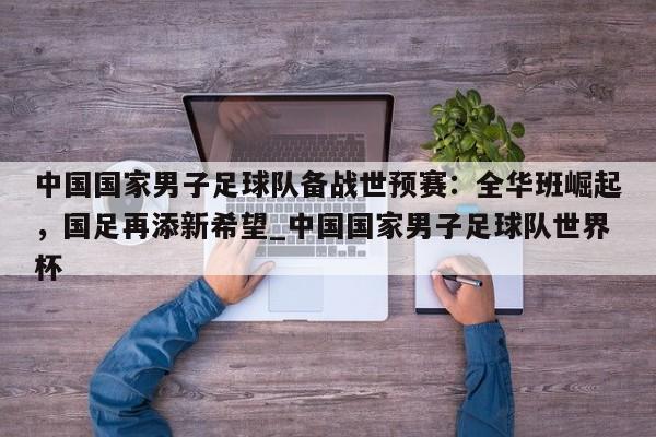 南宫娱乐-中国国家男子足球队备战世预赛：全华班崛起，国足再添新希望_中国国家男子足球队世界杯