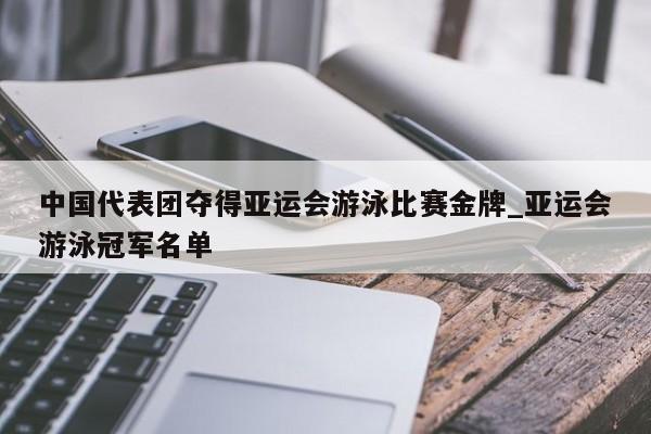 南宫娱乐-中国代表团夺得亚运会游泳比赛金牌_亚运会游泳冠军名单