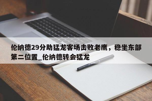 南宫娱乐-伦纳德29分助猛龙客场击败老鹰，稳坐东部第二位置_伦纳德转会猛龙